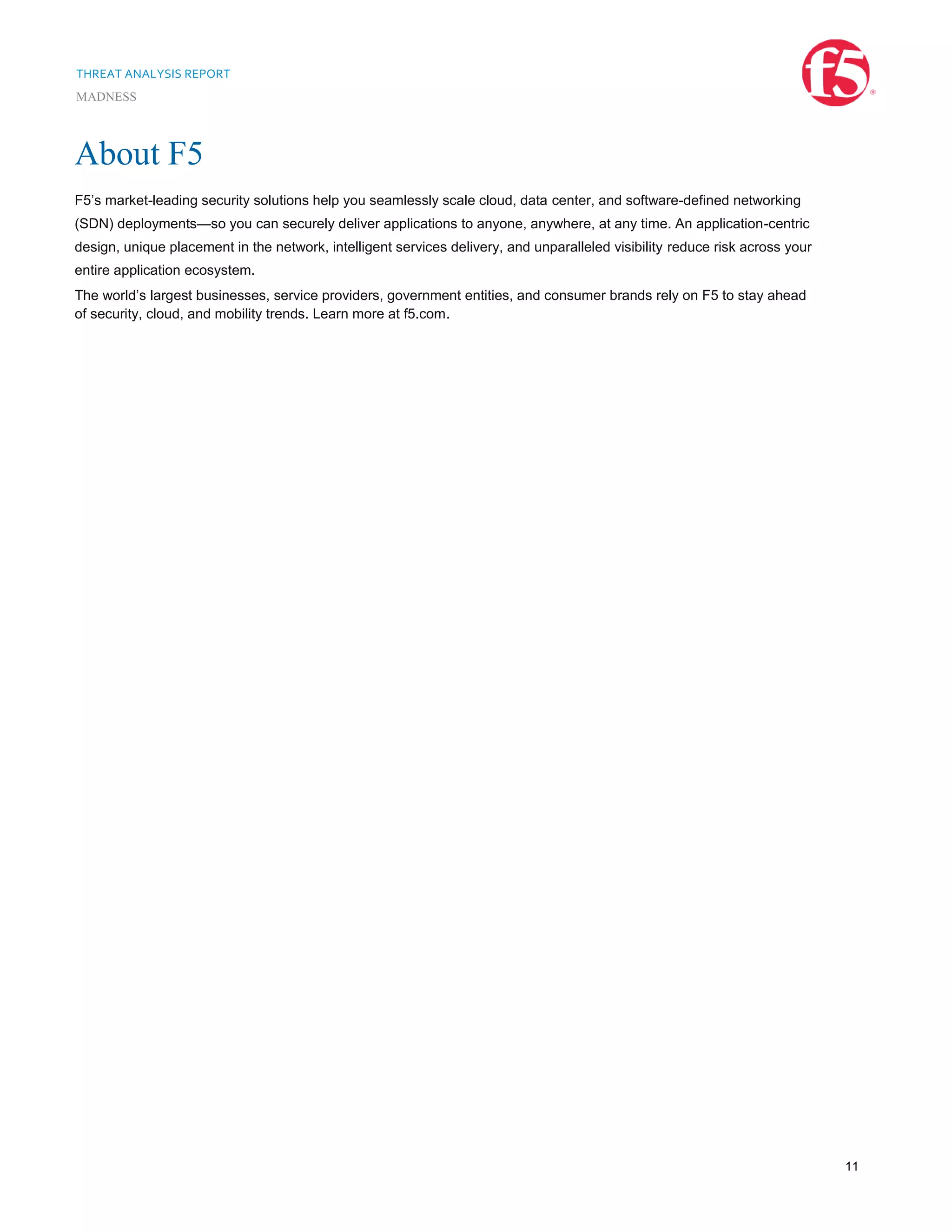 THREAT ANALYSIS REPORT
MADNESS
11
About F5
F5’s market-leading security solutions help you seamlessly scale cloud, data center, and software-defined networking
(SDN) deployments—so you can securely deliver applications to anyone, anywhere, at any time. An application-centric
design, unique placement in the network, intelligent services delivery, and unparalleled visibility reduce risk across your
entire application ecosystem.
The world’s largest businesses, service providers, government entities, and consumer brands rely on F5 to stay ahead
of security, cloud, and mobility trends. Learn more at f5.com.
 