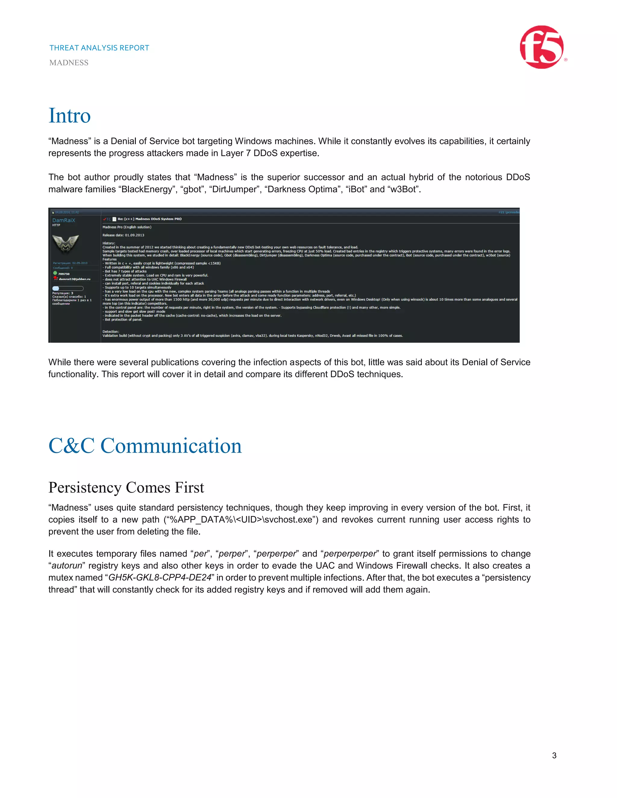 THREAT ANALYSIS REPORT
MADNESS
3
Intro
“Madness” is a Denial of Service bot targeting Windows machines. While it constantly evolves its capabilities, it certainly
represents the progress attackers made in Layer 7 DDoS expertise.
The bot author proudly states that “Madness” is the superior successor and an actual hybrid of the notorious DDoS
malware families “BlackEnergy”, “gbot”, “DirtJumper”, “Darkness Optima”, “iBot” and “w3Bot”.
While there were several publications covering the infection aspects of this bot, little was said about its Denial of Service
functionality. This report will cover it in detail and compare its different DDoS techniques.
C&C Communication
Persistency Comes First
“Madness” uses quite standard persistency techniques, though they keep improving in every version of the bot. First, it
copies itself to a new path (“%APP_DATA%<UID>svchost.exe”) and revokes current running user access rights to
prevent the user from deleting the file.
It executes temporary files named “per”, “perper”, “perperper” and “perperperper” to grant itself permissions to change
“autorun” registry keys and also other keys in order to evade the UAC and Windows Firewall checks. It also creates a
mutex named “GH5K-GKL8-CPP4-DE24” in order to prevent multiple infections. After that, the bot executes a “persistency
thread” that will constantly check for its added registry keys and if removed will add them again.
 