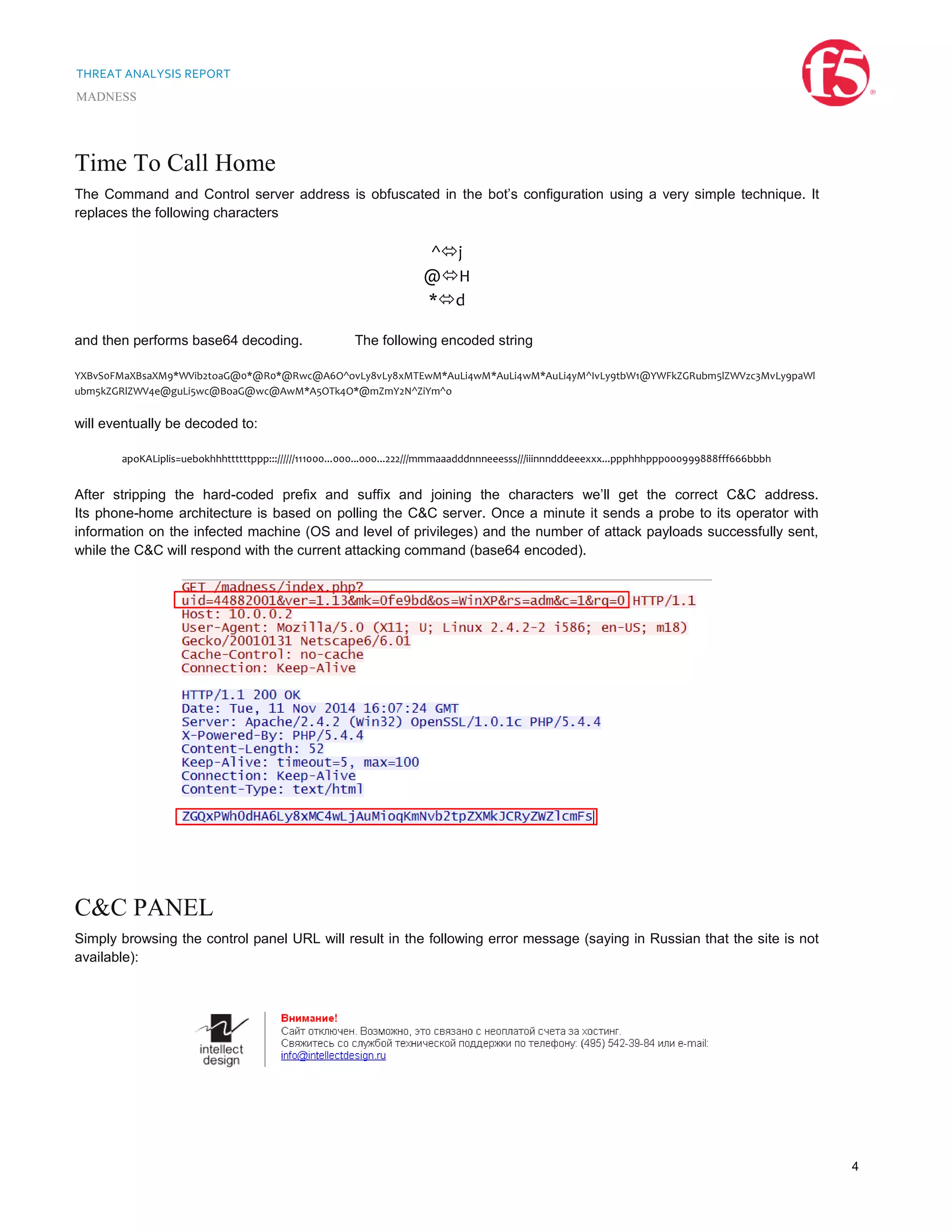 THREAT ANALYSIS REPORT
MADNESS
4
Time To Call Home
The Command and Control server address is obfuscated in the bot’s configuration using a very simple technique. It
replaces the following characters
^j
@H
*d
and then performs base64 decoding. The following encoded string
YXBvS0FMaXBsaXM9*WVib2toaG@0*@R0*@Rwc@A6O^ovLy8vLy8xMTEwM*AuLi4wM*AuLi4wM*AuLi4yM^IvLy9tbW1@YWFkZGRubm5lZWVzc3MvLy9paWl
ubm5kZGRlZWV4e@guLi5wc@BoaG@wc@AwM*A5OTk4O*@mZmY2N^ZiYm^o
will eventually be decoded to:
apoKALiplis=uebokhhhttttttppp::://////111000...000...000...222///mmmaaadddnnneeesss///iiinnndddeeexxx...ppphhhppp000999888fff666bbbh
After stripping the hard-coded prefix and suffix and joining the characters we’ll get the correct C&C address.
Its phone-home architecture is based on polling the C&C server. Once a minute it sends a probe to its operator with
information on the infected machine (OS and level of privileges) and the number of attack payloads successfully sent,
while the C&C will respond with the current attacking command (base64 encoded).
C&C PANEL
Simply browsing the control panel URL will result in the following error message (saying in Russian that the site is not
available):
 