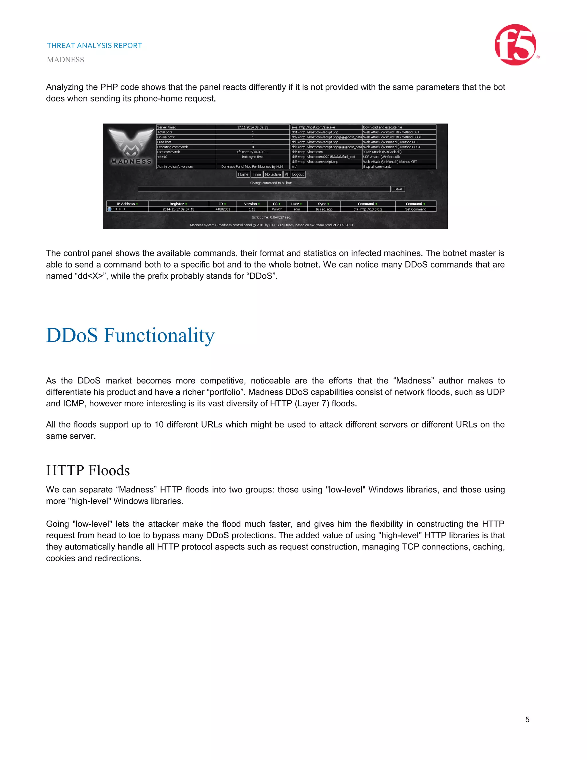 THREAT ANALYSIS REPORT
MADNESS
5
Analyzing the PHP code shows that the panel reacts differently if it is not provided with the same parameters that the bot
does when sending its phone-home request.
The control panel shows the available commands, their format and statistics on infected machines. The botnet master is
able to send a command both to a specific bot and to the whole botnet. We can notice many DDoS commands that are
named “dd<X>”, while the prefix probably stands for “DDoS”.
DDoS Functionality
As the DDoS market becomes more competitive, noticeable are the efforts that the “Madness” author makes to
differentiate his product and have a richer “portfolio”. Madness DDoS capabilities consist of network floods, such as UDP
and ICMP, however more interesting is its vast diversity of HTTP (Layer 7) floods.
All the floods support up to 10 different URLs which might be used to attack different servers or different URLs on the
same server.
HTTP Floods
We can separate “Madness” HTTP floods into two groups: those using "low-level" Windows libraries, and those using
more "high-level" Windows libraries.
Going "low-level" lets the attacker make the flood much faster, and gives him the flexibility in constructing the HTTP
request from head to toe to bypass many DDoS protections. The added value of using "high-level" HTTP libraries is that
they automatically handle all HTTP protocol aspects such as request construction, managing TCP connections, caching,
cookies and redirections.
 