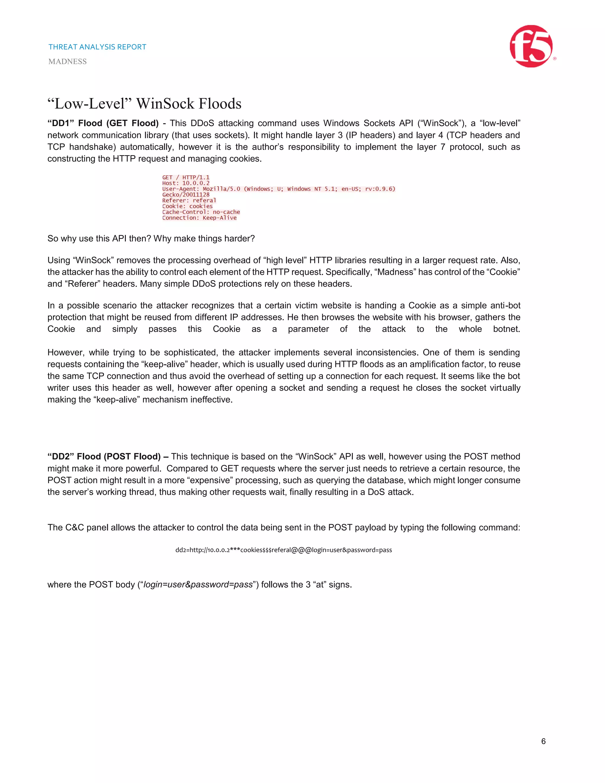 THREAT ANALYSIS REPORT
MADNESS
6
“Low-Level” WinSock Floods
“DD1” Flood (GET Flood) - This DDoS attacking command uses Windows Sockets API (“WinSock”), a “low-level”
network communication library (that uses sockets). It might handle layer 3 (IP headers) and layer 4 (TCP headers and
TCP handshake) automatically, however it is the author’s responsibility to implement the layer 7 protocol, such as
constructing the HTTP request and managing cookies.
So why use this API then? Why make things harder?
Using “WinSock” removes the processing overhead of “high level” HTTP libraries resulting in a larger request rate. Also,
the attacker has the ability to control each element of the HTTP request. Specifically, “Madness” has control of the “Cookie”
and “Referer” headers. Many simple DDoS protections rely on these headers.
In a possible scenario the attacker recognizes that a certain victim website is handing a Cookie as a simple anti-bot
protection that might be reused from different IP addresses. He then browses the website with his browser, gathers the
Cookie and simply passes this Cookie as a parameter of the attack to the whole botnet.
However, while trying to be sophisticated, the attacker implements several inconsistencies. One of them is sending
requests containing the “keep-alive” header, which is usually used during HTTP floods as an amplification factor, to reuse
the same TCP connection and thus avoid the overhead of setting up a connection for each request. It seems like the bot
writer uses this header as well, however after opening a socket and sending a request he closes the socket virtually
making the “keep-alive” mechanism ineffective.
“DD2” Flood (POST Flood) – This technique is based on the “WinSock” API as well, however using the POST method
might make it more powerful. Compared to GET requests where the server just needs to retrieve a certain resource, the
POST action might result in a more “expensive” processing, such as querying the database, which might longer consume
the server’s working thread, thus making other requests wait, finally resulting in a DoS attack.
The C&C panel allows the attacker to control the data being sent in the POST payload by typing the following command:
dd2=http://10.0.0.2***cookies$$$referal@@@login=user&password=pass
where the POST body (“login=user&password=pass”) follows the 3 “at” signs.
 