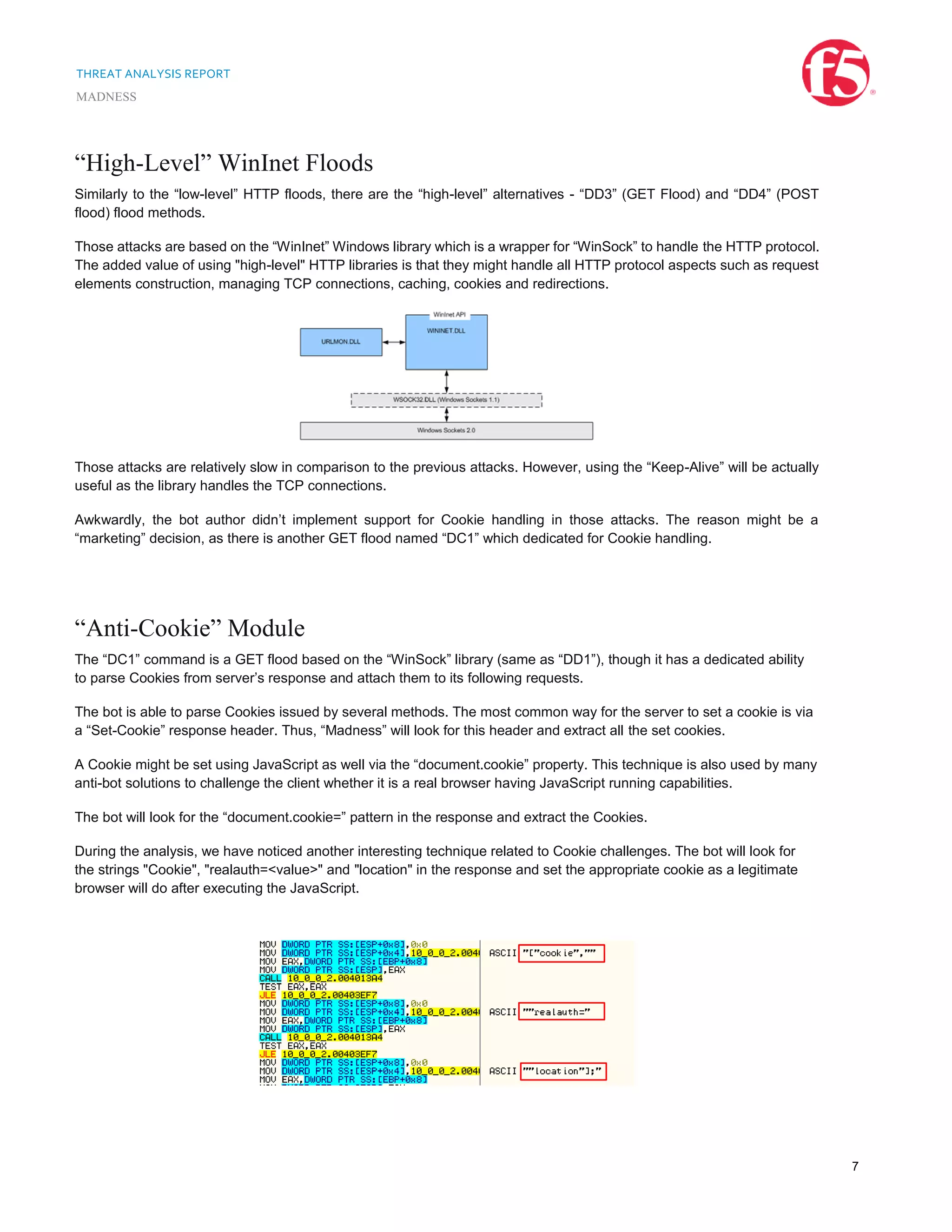 THREAT ANALYSIS REPORT
MADNESS
7
“High-Level” WinInet Floods
Similarly to the “low-level” HTTP floods, there are the “high-level” alternatives - “DD3” (GET Flood) and “DD4” (POST
flood) flood methods.
Those attacks are based on the “WinInet” Windows library which is a wrapper for “WinSock” to handle the HTTP protocol.
The added value of using "high-level" HTTP libraries is that they might handle all HTTP protocol aspects such as request
elements construction, managing TCP connections, caching, cookies and redirections.
Those attacks are relatively slow in comparison to the previous attacks. However, using the “Keep-Alive” will be actually
useful as the library handles the TCP connections.
Awkwardly, the bot author didn’t implement support for Cookie handling in those attacks. The reason might be a
“marketing” decision, as there is another GET flood named “DC1” which dedicated for Cookie handling.
“Anti-Cookie” Module
The “DC1” command is a GET flood based on the “WinSock” library (same as “DD1”), though it has a dedicated ability
to parse Cookies from server’s response and attach them to its following requests.
The bot is able to parse Cookies issued by several methods. The most common way for the server to set a cookie is via
a “Set-Cookie” response header. Thus, “Madness” will look for this header and extract all the set cookies.
A Cookie might be set using JavaScript as well via the “document.cookie” property. This technique is also used by many
anti-bot solutions to challenge the client whether it is a real browser having JavaScript running capabilities.
The bot will look for the “document.cookie=” pattern in the response and extract the Cookies.
During the analysis, we have noticed another interesting technique related to Cookie challenges. The bot will look for
the strings "Cookie", "realauth=<value>" and "location" in the response and set the appropriate cookie as a legitimate
browser will do after executing the JavaScript.
 