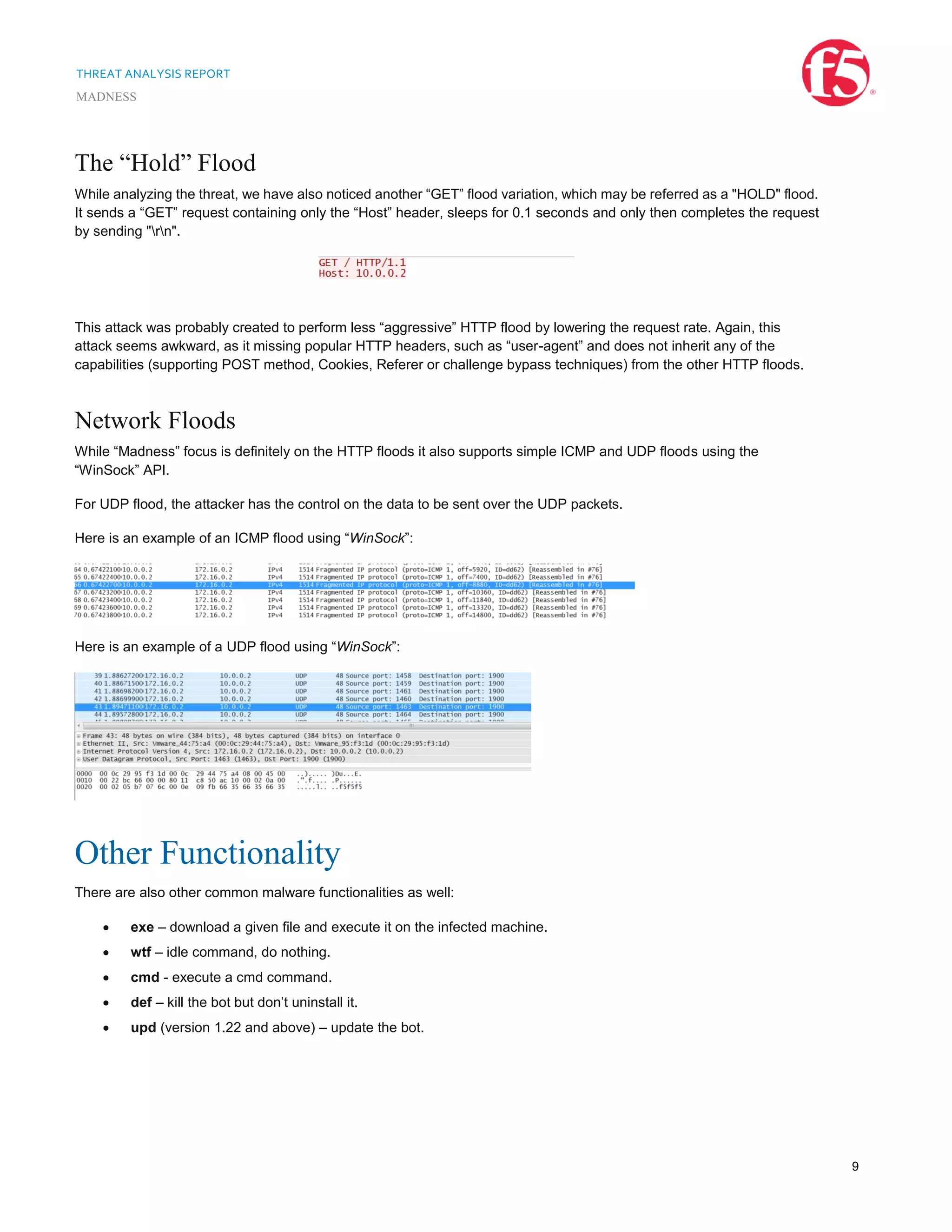 THREAT ANALYSIS REPORT
MADNESS
9
The “Hold” Flood
While analyzing the threat, we have also noticed another “GET” flood variation, which may be referred as a "HOLD" flood.
It sends a “GET” request containing only the “Host” header, sleeps for 0.1 seconds and only then completes the request
by sending "rn".
This attack was probably created to perform less “aggressive” HTTP flood by lowering the request rate. Again, this
attack seems awkward, as it missing popular HTTP headers, such as “user-agent” and does not inherit any of the
capabilities (supporting POST method, Cookies, Referer or challenge bypass techniques) from the other HTTP floods.
Network Floods
While “Madness” focus is definitely on the HTTP floods it also supports simple ICMP and UDP floods using the
“WinSock” API.
For UDP flood, the attacker has the control on the data to be sent over the UDP packets.
Here is an example of an ICMP flood using “WinSock”:
Here is an example of a UDP flood using “WinSock”:
Other Functionality
There are also other common malware functionalities as well:
 exe – download a given file and execute it on the infected machine.
 wtf – idle command, do nothing.
 cmd - execute a cmd command.
 def – kill the bot but don’t uninstall it.
 upd (version 1.22 and above) – update the bot.
 