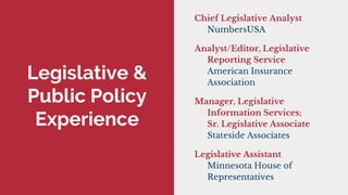 Legislative &
Public Policy
Experience
Chief Legislative Analyst
NumbersUSA
Analyst/Editor, Legislative
Reporting Service
American Insurance
Association
Manager, Legislative
Information Services;
Sr. Legislative Associate
Stateside Associates
Legislative Assistant
Minnesota House of
Representatives
 