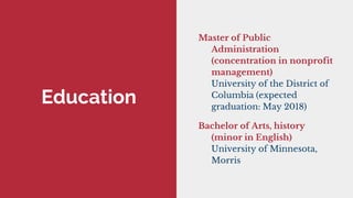 Education
Master of Public
Administration
(concentration in nonprofit
management)
University of the District of
Columbia (expected
graduation: May 2018)
Bachelor of Arts, history
(minor in English)
University of Minnesota,
Morris
 