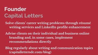 Founder
Capital Letters
Solve clients career writing problems through rsum
writing services and LinkedIn profile enhancement
Advise clients on their individual and business online
branding and, in some cases, implement
recommendations directly
Blog regularly about writing and communication topics
(capitallettersdc.com/blog)
 