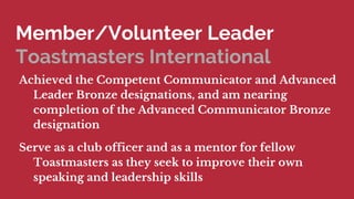 Member/Volunteer Leader
Toastmasters International
Achieved the Competent Communicator and Advanced
Leader Bronze designations, and am nearing
completion of the Advanced Communicator Bronze
designation
Serve as a club officer and as a mentor for fellow
Toastmasters as they seek to improve their own
speaking and leadership skills
 
