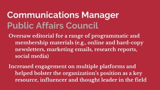 Communications Manager
Public Affairs Council
Oversaw editorial for a range of programmatic and
membership materials (e.g., online and hard-copy
newsletters, marketing emails, research reports,
social media)
Increased engagement on multiple platforms and
helped bolster the organizations position as a key
resource, influencer and thought leader in the field
 