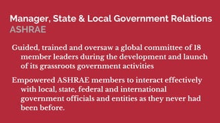 Manager, State & Local Government Relations
ASHRAE
Guided, trained and oversaw a global committee of 18
member leaders during the development and launch
of its grassroots government activities
Empowered ASHRAE members to interact effectively
with local, state, federal and international
government officials and entities as they never had
been before.
 