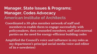 Manager, State Issues & Programs;
Manager, Codes Advocacy
American Institute of Architects
Coordinated a 50-plus member network of staff and
members to enable them to engage successfully with
policymakers, then counseled members, staff and external
parties on the need for energy-efficient building codes
Amplified the Councils voice and influence in my roles as
my departments principal social media voice and editor
of its e-newsletter)
 