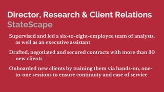 Director, Research & Client Relations
StateScape
Supervised and led a six-to-eight-employee team of analysts,
as well as an executive assistant
Drafted, negotiated and secured contracts with more than 30
new clients
Onboarded new clients by training them via hands-on, one-
to-one sessions to ensure continuity and ease of service
 