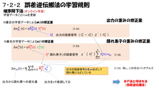 ７・２・２ 誤差逆伝搬法の学習規則
確率降下法（オンライン学習）
学習データごとにｗを更新

出力の重みの修正量

Ｎ番目の学習データによるwkjの修正量
𝑛
𝑛
Δ𝑤 𝒌𝑗 (τ) = ηδ 𝑘 (τ) 𝑉𝑗 𝑛 (τ)

(7.16)
𝑛
δ 𝑘 出力の誤差信号 ( 𝑡 𝑘𝑛 − 𝑜 𝑘𝑛 )

ℎ 𝑘𝑛

𝑔

隠れ素子の重みの修正量

Ｎ番目の学習データによるwjiの修正量
Δ𝑤 𝑗 𝑛𝑖 (τ) = ηδ 𝑗𝑛 (τ) 𝑥 𝑖 𝑛 (τ)

(7.20)
𝐾

δ 𝑗𝑛 隠れ素子j の誤差信号

𝑔

ℎ 𝑗𝑛

𝑛
δ 𝑘 (τ) 𝑤 𝒌𝑗 (7.18)
𝑘=1

Δ𝑤 𝑗𝑘 (τ) = η

𝑁
δ 𝑗𝑛 𝑥 𝑘𝑛
𝑛=1

出力から隠れ層への変化量

出力の誤差信号δkをwkを介して
隠れ層ｊにもどしている

出力をxで表現してる

(7.19) 但し、この式はバッチアルゴ

ＢＰ法と呼ばれる
（誤差逆伝播法）

 