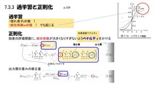 7.3.3 過学習と正則化

p.109

過学習
・隠れ素子ｊの数 ↑
・結合係数ｗの値 ↑ でも起こる

正則化

加重減衰ペナルティ

誤差の評価関数に、結合係数が大きくなりすぎないようペナルティをかける
隠れ層

正則化パラメータ

出力層の重みの修正量

出力層

 