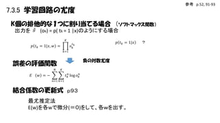 参考 p.52, 91-93

7.3.5 学習回路の尤度
K個の排他的な１つに割り当てる場合 （ソフトマックス関数）
出力を 𝑔 (ok) = p( tk = 1 |x)のようにする場合
𝐾

𝑝 𝑡 𝑘 = 1|𝑥

𝑡
𝑜𝑘𝑘

𝑝 𝑡 𝑘 = 1|𝑥, 𝑤 =
𝑘=1

負の対数尤度

誤差の評価関数
𝑁

𝐸

𝐾

𝑡 𝑘𝑛 log 𝑜 𝑘𝑛

𝑤 =−
𝑛=1 𝑘=1

結合係数の更新式 ｐ９３
最尤推定法
E(w)を各wで微分(＝０)をして、各ｗを出す。

？

 