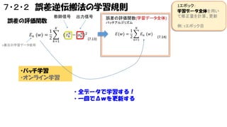 ７・２・２ 誤差逆伝搬法の学習規則
誤差の評価関数
1
𝐸 𝑛 (𝑤) =
2

教師信号

出力信号

誤差の評価関数(学習データ全体)
バッチアルゴリズム

𝐾

(
𝑘=1

𝑡 𝑘𝑛

−

𝑜 𝑘𝑛 )2

𝐸(𝑤) =
(7.13)

1
2

例：τエポック目

𝑁

𝐸 𝑛 (𝑤)
𝑛=1

n番目の学習データ使用

・バッチ学習
・オンライン学習

・全データで学習する！
・一回でΔｗを更新する

1エポック：
学習データ全体を用い
て修正量を計算、更新

(7.14)

 