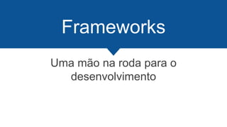 Frameworks
Uma mão na roda para o
desenvolvimento
 