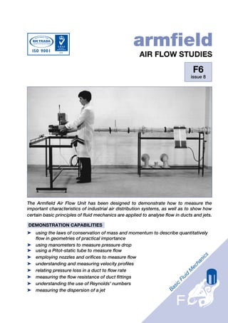 armfield
                                                      AIR FLOW STUDIES

                                                                                F6
                                                                               issue 8




The Armfield Air Flow Unit has been designed to demonstrate how to measure the
important characteristics of industrial air distribution systems, as well as to show how
certain basic principles of fluid mechanics are applied to analyse flow in ducts and jets.

DEMONSTRATION CAPABILITIES
➤ using the laws of conservation of mass and momentum to describe quantitatively
  flow in geometries of practical importance
➤ using manometers to measure pressure drop
➤ using a Pitot-static tube to measure flow
➤ employing nozzles and orifices to measure flow
➤ understanding and measuring velocity profiles
➤ relating pressure loss in a duct to flow rate
➤ measuring the flow resistance of duct fittings
➤ understanding the use of Reynolds' numbers
➤ measuring the dispersion of a jet
 