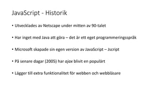 JavaScript - Historik
• Utvecklades av Netscape under mitten av 90-talet
• Har inget med Java att göra – det är ett eget programmeringsspråk
• Microsoft skapade sin egen version av JavaScript – Jscript
• På senare dagar (2005) har ajax blivit en populärt
• Lägger till extra funktionalitet för webben och webbläsare
 