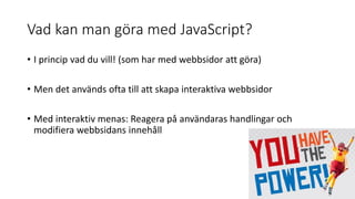 Vad kan man göra med JavaScript?
• I princip vad du vill! (som har med webbsidor att göra)
• Men det används ofta till att skapa interaktiva webbsidor
• Med interaktiv menas: Reagera på användaras handlingar och
modifiera webbsidans innehåll
 