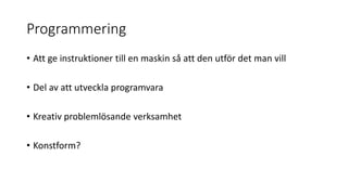 Programmering
• Att ge instruktioner till en maskin så att den utför det man vill
• Del av att utveckla programvara
• Kreativ problemlösande verksamhet
• Konstform?
 