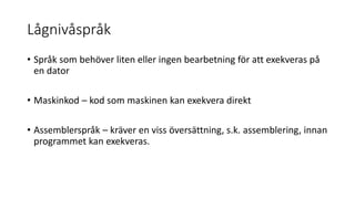 Lågnivåspråk
• Språk som behöver liten eller ingen bearbetning för att exekveras på
en dator
• Maskinkod – kod som maskinen kan exekvera direkt
• Assemblerspråk – kräver en viss översättning, s.k. assemblering, innan
programmet kan exekveras.
 