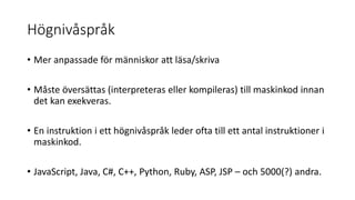 Högnivåspråk
• Mer anpassade för människor att läsa/skriva
• Måste översättas (interpreteras eller kompileras) till maskinkod innan
det kan exekveras.
• En instruktion i ett högnivåspråk leder ofta till ett antal instruktioner i
maskinkod.
• JavaScript, Java, C#, C++, Python, Ruby, ASP, JSP – och 5000(?) andra.
 