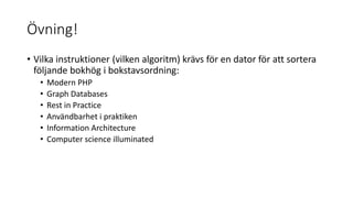 Övning!
• Vilka instruktioner (vilken algoritm) krävs för en dator för att sortera
följande bokhög i bokstavsordning:
• Modern PHP
• Graph Databases
• Rest in Practice
• Användbarhet i praktiken
• Information Architecture
• Computer science illuminated
 