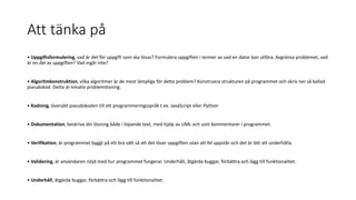 Att tänka på
• Uppgiftsformulering, vad är det för uppgift som ska lösas? Formulera uppgiften i termer av vad en dator kan utföra. Avgränsa problemet, vad
är en del av uppgiften? Vad ingår inte?
• Algoritmkonstruktion, vilka algoritmer är de mest lämpliga för detta problem? Konstruera strukturen på programmet och skriv ner så kallad
pseudokod. Detta är kreativ problemlösning.
• Kodning, översätt pseudokoden till ett programmeringsspråk t.ex. JavaScript eller Python
• Dokumentation, beskriva din lösning både i löpande text, med hjälp av UML och som kommentarer i programmet.
• Verifikation, är programmet byggt på ett bra sätt så att det löser uppgiften utan att fel uppstår och det är lätt att underhålla.
• Validering, är användaren nöjd med hur programmet fungerar. Underhåll, åtgärda buggar, förbättra och lägg till funktionalitet.
• Underhåll, åtgärda buggar, förbättra och lägg till funktionalitet.
 