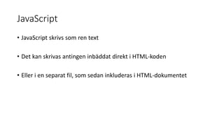JavaScript
• JavaScript skrivs som ren text
• Det kan skrivas antingen inbäddat direkt i HTML-koden
• Eller i en separat fil, som sedan inkluderas i HTML-dokumentet
 