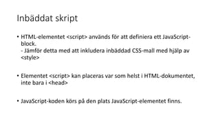 Inbäddat skript
• HTML-elementet <script> används för att definiera ett JavaScript-
block.
- Jämför detta med att inkludera inbäddad CSS-mall med hjälp av
<style>
• Elementet <script> kan placeras var som helst i HTML-dokumentet,
inte bara i <head>
• JavaScript-koden körs på den plats JavaScript-elementet finns.
 