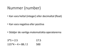 Nummer (number)
• Kan vara heltal (integer) eller decimaltal (float)
• Kan vara negativa eller positiva
• Stödjer de vanliga matematiskta operatorerna
3*5 + 2.5 17.5
115*4 – 4 + 88 / 2 500
 
