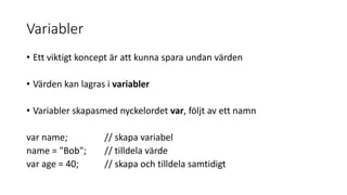 Variabler
• Ett viktigt koncept är att kunna spara undan värden
• Värden kan lagras i variabler
• Variabler skapasmed nyckelordet var, följt av ett namn
var name; // skapa variabel
name = "Bob"; // tilldela värde
var age = 40; // skapa och tilldela samtidigt
 