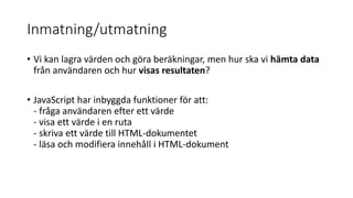 Inmatning/utmatning
• Vi kan lagra värden och göra beräkningar, men hur ska vi hämta data
från användaren och hur visas resultaten?
• JavaScript har inbyggda funktioner för att:
- fråga användaren efter ett värde
- visa ett värde i en ruta
- skriva ett värde till HTML-dokumentet
- läsa och modifiera innehåll i HTML-dokument
 