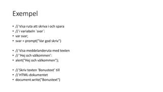 Exempel
• // Visa ruta att skriva i och spara
• // i variabeln `svar`:
• var svar;
• svar = prompt("Var god skriv")
• // Visa meddelanderuta med texten
• // ‘Hej och välkommen’:
• alert("Hej och välkommen");
• // Skriv texten ‘Bonustext’ till
• // HTML-dokumentet
• document.write("Bonustext")
 