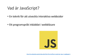 Vad är JavaScript?
• En teknik för att utveckla interaktiva webbsidor
• Ett programspråk inbäddat i webbläsare
http://en.wikipedia.org/w/index.php?title=File:Unofficial_JavaScript_logo_2.svg&page=1
 