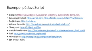 Exempel på JavaScript
• Bildspel: http://wowslider.com/javascript-slideshow-quiet-rotate-demo.html
• Dynamisk innehåll: http://gmail.com, http://facebook.com, https://twitter.com/
• Beräkningar: http://valuta.se
• Validera formulär: http://yensdesign.com/tutorials/validateform/
• Dialogrutor: http://tibbelit.se/film
• Interaktiva element: http://mrdoob.com/projects/chromeexperiments/ball_pool/
• Spel: http://www.phoboslab.org/ztype/
• Animationer: http://codepen.io/juliangarnier/pen/idhuG
• och mycket mera!
 