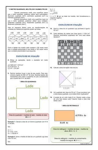 * O METRO QUADRADO, MÚLTIPLOS E SUBMÚLTIPLOS
Quando precisamos medir uma superfície menor
que o metro quadrado, podemos utilizar seus submúltiplos:
decímetro quadrado (dm2
), centímetro quadrado (cm2
) ou
milímetro quadrado (mm2
).
Quando precisamos medir uma superfície maior do
que o metro quadrado, podemos utilizar seus múltiplos:
quilômetro quadrado (km2
), hectômetro quadrado (hm2
) ou
decâmetro quadrado (dam2
).
Veja no esquema abaixo como as transformações de
unidades de medida de superfície podem ser feitas.
Como a tabela nos mostra cada unidade é 100 vezes maior
que a unidade posicionada à sua direita e 100 vezes menor
que a unidade posicionada à sua esquerda.
EXERCÍCIOS DE FIXAÇÃO
8. Efetue as operações, dando o resultado em metro
quadrado.
a) 2 500 mm2
+ 610 cm2
b) (12,40 km2
) : 4
c) 3 m2
– 210 dm2
9. Patrícia resolveu trocar o piso de seu quarto. Para isso,
comprou lajotas de 900 cm2
de área. Quantas lajotas são
necessárias para cobrir a superfície do piso considerando
que o quarto tem 9 m2
de área?
* ÁREA DO QUADRADO
Exemplo 1: Calcule a área de um terreno quadrado com 41,6
m de lado.
Sol.:
A = l . l
A = 41,6 . 41,6
A = 1 730,56 m2
Exemplo 2: Ache a medida do lado de um quadrado cuja área
é de 121 cm2
.
Sol.:
A = l . l
121 = l2
l = ±
l = ± 11  por se tratar de medida, não consideramos a
resposta negativa
l = 11 cm
EXERCÍCIOS DE FIXAÇÃO
10. Qual é a área de um quadrado cujo perímetro é igual a
52 cm?
11. Certo tabuleiro de xadrez tem área igual a 1 024 cm2
.
Quantos centímetros quadrados tem uma casa desse
tabuleiro?
12. Calcule a área da região mais escura.
13. Um quadrado tem área de 25 cm2
. O que acontece com
a área desse quadrado, se os lados forem duplicados?
14. A aresta de um cubo mede 8 cm. Quanto mede a área
de uma face desse cubo? Quanto mede a área total
desse cubo?
* ÁREA DO RETÂNGULO
Criado em 24/07/18. p. 2
Área do quadrado = medida do lado . medida do lado
 A = l2
Área do quadrado = medida do lado . medida do lado
 A = l2
Área do retângulo = medida da base . medida da
altura  A = b . h
ou
Área do retângulo = medida do comprimento .
medida da largura  A = c . l
Área do retângulo = medida da base . medida da
altura  A = b . h
ou
Área do retângulo = medida do comprimento .
medida da largura  A = c . l
 