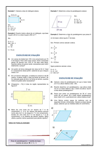 Exemplo 1: Calcule a área do retângulo abaixo.
Sol.:
A = b . h
A = 12,5 . 6
A = 75 cm2
Exemplo 2: Quanto mede a altura de um retângulo, cuja base
é igual a 26 cm e a área é igual a 364 cm2:
?
Sol.:
A = b . h
364 = 26 . h
h =
h = 14 cm
EXERCÍCIOS DE FIXAÇÃO
15. Um campo de futebol tem 100 m de comprimento por 70
m de largura. Para cobrir esse campo, foram compradas
placas de gramas com 3,50 m2
de área cada placa.
Quantas placas de grama serão necessárias para cobrir
totalmente o campo?
16. Um jardim de forma retangular tem área de 54 m2
. Qual
é o comprimento desse jardim, sabendo-se que a largura
mede 3 m?
17. Em um terreno retangular, a medida do contorno é de 80
metros. A lateral mede o triplo da frente do terreno. Se
for colocada grade de ferro na frente do terreno, quantos
metros de grade serão necessários?
18. (Cesgranrio – RJ) A área da região representada na
figura é?
19. Mário fez uma horta em um terreno de 7 m de
comprimento e 13 m de largura. Ele plantou cenoura
numa área de 6 m de largura e 7 m de comprimento,
tomate em uma área de 4 m de largura e 7 m de
comprimento, e na restante ele plantou repolho. Mário
utilizou quantos metros quadrados para plantar repolho?
* ÁREA DO PARALELOGRAMO
Exemplo 1: Determine a área do paralelogramo abaixo:
Sol.:
A = b . h
A = 25 . 20
A = 500 cm2
Exemplo 2: Determine a área do paralelogramo que possui 8
cm de base e altura igual a da base.
Sol.: Primeiro vamos calcular a altura.
3
.
5
3
.8
5
24
5
4,8
h b
h
h
h cm
=
=
=
=
Agora podemos calcular a área.
A = b . h
A = 8 . 4,8
A = 38,4 cm2
EXERCÍCIOS DE FIXAÇÃO
20. Calcule a área do paralelogramo em que a base mede
2,5 m e a altura relativa a ela, 1,8m.
21. Ricardo desenhou um paralelogramo, cuja altura mede
3,6 cm e a base relativa a ela, o dobro da altura. Qual é
a área desse paralelogramo?
22. Paula quer pintar um paralelogramo de 36 m2
como
fundo de um painel. Se a base desse paralelogramo
deve medir 2,4 m, qual deverá ser a altura relativa a ela?
23. Uma fábrica produz peças de cerâmica com as
seguintes formas e dimensões. Calcule as áreas dessas
peças, sabendo que as medidas estão em centímetros.
Criado em 24/07/18. p. 3
Área do paralelogramo = medida da base .
medida da altura  A = b . h
Área do paralelogramo = medida da base .
medida da altura  A = b . h
 