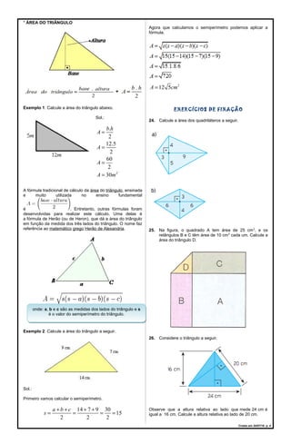 * ÁREA DO TRIÂNGULO
Exemplo 1: Calcule a área do triângulo abaixo.
Sol.:
2
.
2
12.5
2
60
2
30
b h
A
A
A
A m
=
=
=
=
A fórmula tradicional de cálculo da área do triângulo, ensinada
e muito utilizada no ensino fundamental
é . Entretanto, outras fórmulas foram
desenvolvidas para realizar este cálculo. Uma delas é
a fórmula de Herão (ou de Heron), que dá a área do triângulo
em função da medida dos três lados do triângulo. O nome faz
referência ao matemático grego Herão de Alexandria.
Exemplo 2: Calcule a área do triângulo a seguir.
Sol.:
Primeiro vamos calcular o semiperímetro.
14 7 9 30
15
2 2 2
a b c
s
+ + + +
= = = =
Agora que calculamos o semiperímetro podemos aplicar a
fórmula.
2
12 5A cm=
EXERCÍCIOS DE FIXAÇÃO
24. Calcule a área dos quadriláteros a seguir.
25. Na figura, o quadrado A tem área de 25 cm2
, e os
retângulos B e C têm área de 10 cm2
cada um. Calcule a
área do triângulo D.
26. Considere o triângulo a seguir.
Observe que a altura relativa ao lado que mede 24 cm é
igual a 16 cm. Calcule a altura relativa ao lado de 20 cm.
Criado em 24/07/18. p. 4
onde: a, b e c são as medidas dos lados do triângulo e s
é o valor do semiperímetro do triângulo.
onde: a, b e c são as medidas dos lados do triângulo e s
é o valor do semiperímetro do triângulo.
 