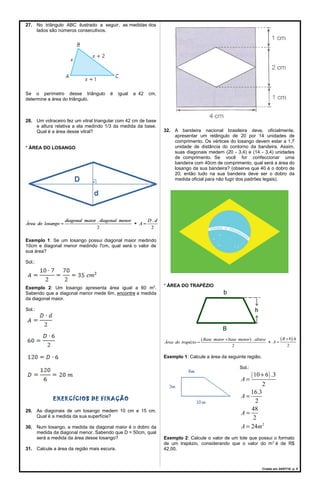 27. No triângulo ABC ilustrado a seguir, as medidas dos
lados são números consecutivos.
Se o perímetro desse triângulo é igual a 42 cm,
determine a área do triângulo.
28. Um vidraceiro fez um vitral triangular com 42 cm de base
e altura relativa a ela medindo 1/3 da medida da base.
Qual é a área desse vitral?
* ÁREA DO LOSANGO
Exemplo 1: Se um losango possui diagonal maior medindo
10cm e diagonal menor medindo 7cm, qual será o valor de
sua área?
Sol.:
Exemplo 2: Um losango apresenta área igual a 60 m2
.
Sabendo que a diagonal menor mede 6m, encontre a medida
da diagonal maior.
Sol.:
EXERCÍCIOS DE FIXAÇÃO
29. As diagonais de um losango medem 10 cm e 15 cm.
Qual é a medida da sua superfície?
30. Num losango, a medida da diagonal maior é o dobro da
medida da diagonal menor. Sabendo que D = 50cm, qual
será a medida da área desse losango?
31. Calcule a área da região mais escura.
32. A bandeira nacional brasileira deve, oficialmente,
apresentar um retângulo de 20 por 14 unidades de
comprimento. Os vértices do losango devem estar a 1,7
unidade de distância do contorno da bandeira. Assim,
suas diagonais medem (20 - 3,4) e (14 - 3,4) unidades
de comprimento. Se você for confeccionar uma
bandeira com 40cm de comprimento, qual será a área do
losango da sua bandeira? (observe que 40 é o dobro de
20, então tudo na sua bandeira deve ser o dobro da
medida oficial para não fugir dos padrões legais).
* ÁREA DO TRAPÉZIO
Exemplo 1: Calcule a área da seguinte região.
Sol.:
( )
2
10 6 .3
2
16.3
2
48
2
24
A
A
A
A m
+
=
=
=
=
Exemplo 2: Calcule o valor de um lote que possui o formato
de um trapézio, considerando que o valor do m2
é de R$
42,00.
Criado em 24/07/18. p. 5
 