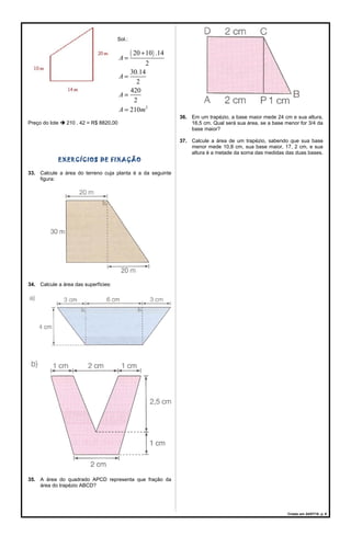 Sol.:
( )
2
20 10 .14
2
30.14
2
420
2
210
A
A
A
A m
+
=
=
=
=
Preço do lote  210 . 42 = R$ 8820,00
EXERCÍCIOS DE FIXAÇÃO
33. Calcule a área do terreno cuja planta é a da seguinte
figura:
34. Calcule a área das superfícies:
35. A área do quadrado APCD representa que fração da
área do trapézio ABCD?
36. Em um trapézio, a base maior mede 24 cm e sua altura,
16,5 cm. Qual será sua área, se a base menor for 3/4 da
base maior?
37. Calcule a área de um trapézio, sabendo que sua base
menor mede 10,8 cm, sua base maior, 17, 2 cm, e sua
altura é a metade da soma das medidas das duas bases.
Criado em 24/07/18. p. 6
 