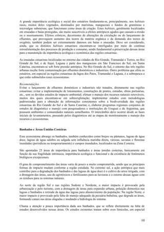 A grande importância ecológica e social dos estuários fundamenta-se, principalmente, nos habitats
rasos, muitos deles vegetados, dominados por marismas, manguezais e fundos de gramíneas e
microalgas submersas, que funcionam como áreas de criação. Estes habitats, geralmente localizados
em enseadas e baías protegidas, são muito suscetíveis a efeitos antrópicos agudos que causam a erosão
ou o assoreamento. Efeitos crônicos, decorrentes de alterações da circulação ou do lançamento de
efluentes, que provoquem aumento dos teores da matéria orgânica e da demanda dos teores de
oxigênio, também podem ser extremamente danosos em baías e enseadas. Deve ser considerado,
ainda, que os distintos habitats estuarinos encontram-se interligados por meio de contínua
retroalimentação dos processos de produção e consumo, sendo fundamental a preservação dessas áreas
para a manutenção da importância ecológica e econômica das regiões estuarinas.

As enseadas estuarinas localizadas no entorno das cidades de Rio Grande, Tramandaí e Torres, no Rio
Grande do Sul, e de Itajaí, Laguna e parte dos manguezais em São Francisco do Sul, em Santa
Catarina, encontram-se sob forte pressão antrópica. No Rio Grande do Sul, o entorno das três regiões
urbanas recebe forte contaminação por efluentes domésticos e industriais. Outro problema que afeta os
estuários, em especial as regiões estuarinas da lagoa dos Patos, Tramandaí e Laguna, é a sobrepesca a
que estão submetidos esses ecossistemas.

Recomendações
Evitar o lançamento de efluentes domésticos e industriais não tratados, diretamente nas regiões
estuarinas; evitar a implementação de loteamentos, construções de pontes, estradas, obras portuárias,
etc., sem os devidos estudos de impacto ambiental; efetuar o manejo dos recursos naturais renováveis,
muitos dos quais encontram-se em sobreexplotação; implementar estudos com metodologias
padronizadas para a obtenção de informações consistentes sobre a biodiversidade das regiões
estuarinas do Rio Grande do Sul e de Santa Catarina; e, elaborar programas regionais conjuntos de
estudos de diagnóstico e manejo com pesquisadores e instituições do Uruguai e da Argentina, que
possuem ambientes e comunidades naturais semelhantes. O intercâmbio deve ocorrer desde as fases
iniciais de levantamentos, passando pelos diagnósticos até as etapas de monitoramento e manejo dos
recursos e ecossistemas.


Banhados e Áreas Úmidas Costeiras

Esse ecossistema abrange os banhados, também conhecidos como brejos ou pântanos, lagoas de água
doce, lagoas de água salobra ou salgada sem influência marinha direta, várzeas, savanas e florestas
inundadas (periódicas ou temporariamente) e campos inundados, localizados na Zona Costeira.

São apontadas 25 áreas de importância para banhados e áreas úmidas costeiras, basicamente em
função da sua fragilidade intrínseca, importância ecológica e funcional e da existência de fenômenos
biológicos excepcionais.

O grau de comprometimento das áreas varia de pouco a muito comprometida, sendo que as principais
formas de impacto mudam conforme a região estudada. No extremo sul, a ação antrópica que mais
contribui para a degradação dos banhados e das lagoas de água doce é o cultivo do arroz irrigado, com
a drenagem das áreas, uso de agrotóxicos e fertilizantes para as lavouras e o retorno dessas águas com
os resíduos para os sistemas naturais.

Ao norte da região Sul e nas regiões Sudeste e Nordeste, o maior impacto é provocado pela
urbanização e pelo turismo, com a drenagem de áreas para expansão urbana, poluição domestica nas
lagoas e banhados e retirada da água das lagoas para abastecimento da população. Na região Norte, o
maior impacto é provocado pela falta de manejo adequado da pecuária bubalina, que degrada as áreas,
formando canais nas áreas alagadas e mudando a hidrologia do sistema.

Chama a atenção a pouca importância dada aos banhados, que se reflete diretamente na falta de
estudos desenvolvidos nessas áreas. Os estudos existentes tratam sobre aves limícolas, em especial


                                                                                                   10
 