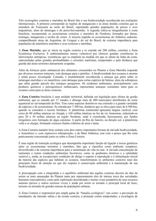 Três ecorregiões costeiras e marinhas do Brasil têm a sua biodiversidade reconhecida em avaliações
internacionais. A primeira corresponde às regiões de manguezais e às áreas úmidas costeiras que se
estendem da Venezuela ao norte do Brasil, suportando grandes populações de peixes e aves
migratórias, alem de tartarugas e do peixe-boi-marinho. A segunda refere-se integralmente à costa
brasileira, incorporando os ecossistemas costeiros e marinhos do Nordeste, formados por dunas,
restingas, manguezais e recifes de corais. A terceira engloba os ecossistemas do Atlântico sudoeste,
compartilhando áreas da Argentina, do Uruguai e do sul do Brasil, de extrema importância para
populações de mamíferos marinhos e aves costeiras e marinhas.

A Zona Marinha, que se inicia na região costeira e se estende até 200 milhas, constitui a Zona
Econômica Exclusiva. É ambientalmente menos vulnerável por oferecer grandes resistências às
intervenções antrópicas, resistências que se ampliam na medida em que se afasta da linha da costa,
representadas pelas grandes profundidades e correntes marítimas, tempestades e pela distância que
guarda das áreas terrestres densamente ocupadas.

Além de fornecer parte substancial dos alimentos consumidos no Planeta a Zona Marinha responde
por diversos recursos minerais, com destaque para o petróleo. A biodiversidade dos oceanos é enorme
e ainda pouco investigada. Contudo, é mundialmente reconhecida a ameaça que paira sobre as
tartarugas marinhas e os mamíferos, com destaque para certas espécies de baleias, alem da sobrepesca
que afeta grande parcela dos estoques pesqueiros. Os acidentes ambientais, principalmente com
produtos químicos e petroquímicos embarcados, representam ameaças constantes tanto para os
oceanos como para as áreas costeiras.

A Zona Costeira brasileira é uma unidade territorial, definida em legislação para efeitos de gestão
ambiental, que se estende por 17 estados e abrange mais de 400 municípios distribuídos do norte
equatorial ao sul temperado do País. Tem como aspectos distintivos sua extensão e a grande variedade
de espécies e de ecossistemas. Se estende por 7.300 km, distância que se eleva para mais de 8.500 km,
quando se considera o recorte litorâneo. A plataforma continental apresenta largura variável, com
cerca de 80 milhas náuticas no Amapá, e 160 milhas náuticas na foz do rio Amazonas, reduzindo-se
para 20 a 30 milhas náuticas na região Nordeste, onde é constituída, basicamente, por fundos
irregulares com formação de algas calcárias. A partir do Rio de Janeiro, na direção sul, a plataforma
volta a se alargar, formando extensos fundos cobertos de areia e lama.

A Zona Costeira mantém forte contato com dois outros importantes biomas de elevada biodiversidade,
o Amazônico e, com expressiva sobreposição, o da Mata Atlântica, este com o pouco que lhe resta
praticamente concentrado junto ou sobre a Zona Costeira.

É uma região de transição ecológica que desempenha importante função de ligação e trocas genéticas
entre os ecossistemas terrestres e marinhos, fato que a classifica como ambiente complexo,
diversificado e de extrema importância para a sustentação da vida no mar. A elevada concentração de
nutrientes e outras condições ambientais favoráveis, como os gradientes térmicos e a salinidade
variável e, ainda, as excepcionais condições de abrigo e suporte à reprodução e à alimentação inicial
da maioria das espécies que habitam os oceanos, transformaram os ambientes costeiros num dos
principais focos de atenção no que diz respeito à conservação ambiental e à manutenção de sua
biodiversidade.

A preocupação com a integridade e o equilíbrio ambiental das regiões costeiras decorre do fato de
serem as mais ameaçadas do Planeta tanto por representarem elos de intensa troca das sociedades
humanas (mercadorias), como pela exploração desordenada e muitas vezes predatória de seus recursos
naturais (peixes e outros recursos vivos) e ainda por terem se tornado o principal local de lazer,
turismo ou moradia de grandes massas de populações urbanas.

A Zona Costeira é responsável por ampla gama de “funções ecológicas”, tais como: a prevenção de
inundações, da intrusão salina e da erosão costeira; a proteção contra tempestades; a reciclagem de



                                                                                                   6
 