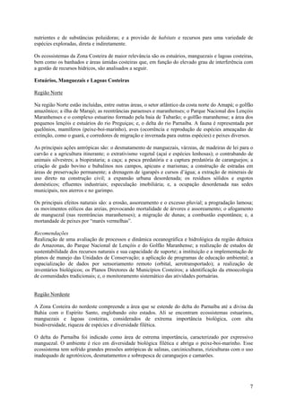 nutrientes e de substâncias poluidoras; e a provisão de habitats e recursos para uma variedade de
espécies exploradas, direta e indiretamente.

Os ecossistemas da Zona Costeira de maior relevância são os estuários, manguezais e lagoas costeiras,
bem como os banhados e áreas úmidas costeiras que, em função do elevado grau de interferência com
a gestão de recursos hídricos, são analisados a seguir.

Estuários, Manguezais e Lagoas Costeiras

Região Norte

Na região Norte estão incluídas, entre outras áreas, o setor atlântico da costa norte do Amapá; o golfão
amazônico; a ilha de Marajó; as reentrâncias paraenses e maranhenses; o Parque Nacional dos Lençóis
Maranhenses e o complexo estuarino formado pela baia de Tubarão; o golfão maranhense; a área dos
pequenos lençóis e estuários do rio Preguiças; e, o delta do rio Parnaíba. A fauna é representada por
quelônios, mamíferos (peixe-boi-marinho), aves (ocorrência e reprodução de espécies ameaçadas de
extinção, como o guará, e corredores de migração e invernada para outras espécies) e peixes diversos.

As principais ações antrópicas são: o desmatamento de manguezais, várzeas, de madeiras de lei para o
carvão e a agricultura itinerante; o extrativismo vegetal (açaí e espécies lenhosas); o contrabando de
animais silvestres; a biopirataria; a caça; a pesca predatória e a captura predatória de caranguejos; a
criação de gado bovino e bubalinos nos campos, apicuns e marismas; a construção de estradas em
áreas de preservação permanente; a drenagem de igarapés e cursos d’água; a extração de minerais de
uso direto na construção civil; a expansão urbana desordenada; os resíduos sólidos e esgotos
domésticos; efluentes industriais; especulação imobiliária; e, a ocupação desordenada nas sedes
municipais, nos aterros e no garimpo.

Os principais efeitos naturais são: a erosão, assoreamento e o excesso pluvial; a progradação lamosa;
os movimentos eólicos das areias, provocando mortalidade de árvores e assoreamento; o afogamento
de manguezal (nas reentrâncias maranhenses); a migração de dunas; a combustão espontânea; e, a
mortandade de peixes por “marés vermelhas”.

Recomendações
Realização de uma avaliação de processos e dinâmica oceanográfica e hidrológica da região deltaica
do Amazonas, do Parque Nacional de Lençóis e do Golfão Maranhense; a realização de estudos de
sustentabilidade dos recursos naturais e sua capacidade de suporte; a instituição e a implementação de
planos de manejo das Unidades de Conservação; a aplicação de programas de educação ambiental; a
espacialização de dados por sensoriamento remoto (orbital, aerotransportado); a realização de
inventários biológicos; os Planos Diretores de Municípios Costeiros; a identificação da etnoecologia
de comunidades tradicionais; e, o monitoramento sistemático das atividades portuárias.


Região Nordeste

A Zona Costeira do nordeste compreende a área que se estende do delta do Parnaíba até a divisa da
Bahia com o Espírito Santo, englobando oito estados. Ali se encontram ecossistemas estuarinos,
manguezais e lagoas costeiras, considerados de extrema importância biológica, com alta
biodiversidade, riqueza de espécies e diversidade filética.

O delta do Parnaíba foi indicado como área de estrema importância, caracterizado por expressivo
manguezal. O ambiente é rico em diversidade biológica filética e abriga o peixe-boi-marinho. Esse
ecossistema tem sofrido grandes pressões antrópicas de salinas, carciniculturas, riziculturas com o uso
inadequado de agrotóxicos, desmatamentos e sobrepesca de caranguejos e camarões.




                                                                                                      7
 