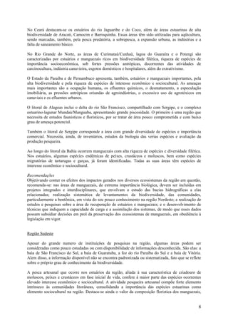 No Ceará destacam-se os estuários do rio Jaguaribe e do Coco, além de áreas estuarinas de alta
biodiversidade de Aracati, Camocim e Barroquinha. Essas áreas têm sido utilizadas para aqüicultura,
sendo marcadas, também, pela pesca predatória, a sobrepesca, a expansão urbana, as indústrias e a
falta de saneamento básico.

No Rio Grande do Norte, as áreas de Curimataú/Cunhaú, lagoa do Guaraíra e o Potengi são
caracterizadas por estuários e manguezais ricos em biodiversidade filética, riqueza de espécies de
importância socioeconômica, sob fortes pressões antrópicas, decorrentes das atividades de
carcinocultura, indústria canavieira, esgotos domésticos e hospitalares, além do extrativismo.

O Estado da Paraíba e de Pernambuco apresenta, também, estuários e manguezais importantes, pela
alta biodiversidade e pela riqueza de espécies de interesse econômico e sociocultural. As ameaças
mais importantes são a ocupação humana, os efluentes químicos, o desmatamento, a especulação
imobiliária, as pressões antrópicas oriundas de agroindústrias, o excessivo uso de agrotóxicos em
canaviais e os efluentes urbanos.

O litoral de Alagoas inclui o delta do rio São Francisco, compartilhado com Sergipe, e o complexo
estuarino-lagunar Mundaú/Manguaba, apresentando grande piscosidade. O primeiro é uma região que
necessita de estudos faunisticos e florísticos, por se tratar de área pouco comprometida e com baixo
grau de ameaça potencial.

Também o litoral de Sergipe corresponde a área com grande diversidade de espécies e importância
comercial. Necessita, ainda, de inventários, estudos da biologia das verias espécies e avaliação da
produção pesqueira.

Ao longo do litoral da Bahia ocorrem manguezais com alta riqueza de espécies e diversidade filética.
Nos estuários, algumas espécies endêmicas de peixes, crustáceos e moluscos, bem como espécies
migratórias de tartarugas e garças, já foram identificadas. Todas as suas áreas têm espécies de
interesse econômico e sociocultural.

Recomendações
Objetivando conter os efeitos dos impactos gerados nos diversos ecossistemas da região em questão,
recomenda-se: nas áreas de manguezais, de extrema importância biológica, devem ser incluídas em
projetos integrados e interdisciplinares, que envolvam o estudo das bacias hidrográficas a elas
relacionadas; realização sistemática de levantamentos da biodiversidade, das comunidades,
particularmente a bentônica, em vista do seu pouco conhecimento na região Nordeste; a realização de
estudos e pesquisas sobre a área de recuperação de estuários e manguezais; e o desenvolvimento de
técnicas que indiquem a capacidade de carga e a assimilação dos sistemas, de modo que esses dados
possam subsidiar decisões em prol da preservação dos ecossistemas de manguezais, em obediência à
legislação em vigor.


Região Sudeste

Apesar do grande numero de instituições de pesquisas na região, algumas áreas podem ser
consideradas como pouco estudadas ou com disponibilidade de informações desconhecida. São elas: a
baia de São Francisco do Sul, a baia de Guaratuba, a foz do rio Paraíba do Sul e a baia de Vitória.
Alem disso, a informação disponível não se encontra padronizada ou sistematizada, fato que se reflete
sobre o próprio grau de conhecimento da biodiversidade.

A pesca artesanal que ocorre nos estuários da região, aliada à sua característica de criadouro de
moluscos, peixes e crustáceos em fase inicial de vida, confere à maior parte das espécies ocorrentes
elevado interesse econômico e sociocultural. A atividade pesqueira artesanal compõe forte elemento
intrínseco às comunidades litorâneas, consolidando a importância das espécies estuarinas como
elemento sociocultural na região. Destaca-se ainda o valor da composição floristica dos manguezais,


                                                                                                   8
 