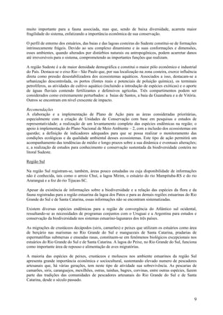 muito importante para a fauna associada, mas que, sendo de baixa diversidade, acarreta maior
fragilidade do sistema, enfatizando a importância econômica de sua conservação.

O perfil de entorno dos estuários, das baias e das lagoas costeiras do Sudeste constitui-se de formações
intrinsecamente frágeis. Devido ao seu complexo dinamismo e às suas conformações e dimensões,
esses ambientes, quando alterados por distúrbios naturais ou antropogênicos, podem acarretar danos
até irreversíveis para o sistema, comprometendo as importantes funções que realizam.

A região Sudeste é a de maior densidade demográfica e constitui o maior pólo econômico e industrial
do País. Destaca-se o eixo Rio - São Paulo que, por sua localização na zona costeira, exerce influência
direta como pressão desestabilizadora dos ecossistemas aquáticos. Associados a isso, destacam-se a
urbanização descontrolada, os portos (fontes reais e potenciais de poluição química), os terminais
petrolíferos, as atividades de cultivo aquático (incluindo a introdução de espécies exóticas) e o aporte
de águas fluviais contendo fertilizantes e defensivos agrícolas. Três compartimentos podem ser
considerados como extremamente perturbados: a baias de Santos, a baia da Guanabara e a de Vitória.
Outros se encontram em nível crescente de impacto.

Recomendações
A elaboração e a implementação de Plano de Ação para as áreas consideradas prioritárias,
especialmente com a criação de Unidades de Conservação com base em pesquisas e estudos de
representatividade; a realização de um levantamento completo das espécies endêmicas na região; o
apoio à implementação do Plano Nacional de Meio Ambiente – 2, com a inclusão dos ecossistemas em
questão; a definição de indicadores adequados para que se possa realizar o monitoramento das
condições ecológicas e da qualidade ambiental desses ecossistemas. Este tipo de ação permitirá um
acompanhamento das tendências de médio e longo prazos sobre a sua dinâmica e eventuais alterações;
e, a realização de estudos para conhecimento e conservação sustentada da biodiversidade costeira no
litoral Sudeste.

Região Sul

Na região Sul registram-se, também, áreas pouco estudadas ou cuja disponibilidade de informações
não é conhecida, tais como o arroio Chuí, a lagoa Mirim, o estuário do rio Mampituba-RS e do rio
Araranguá e a foz do rio Tijucas-SC.

Apesar da existência de informações sobre a biodiversidade e a relação das espécies da flora e da
fauna registradas para a região estuarina da lagoa dos Patos e para as demais regiões estuarinas do Rio
Grande do Sul e de Santa Catarina, essas informações não se encontram sistematizadas.

Existem diversas espécies endêmicas para a região de convergência do Atlântico sul ocidental,
ressaltando-se as necessidades de programas conjuntos com o Uruguai e a Argentina para estudos e
conservação da biodiversidade nos sistemas estuarino-lagunares dos três países.

As migrações de crustáceos decápodos (siris, camarões) e peixes que utilizam os estuários como área
de berçário nas marismas no Rio Grande do Sul e manguezais de Santa Catarina, pradarias de
espermatófitas submersas e enseadas rasas, constituem-se em fenômenos biológicos excepcionais nos
estuários do Rio Grande do Sul e de Santa Catarina. A lagoa do Peixe, no Rio Grande do Sul, funciona
como importante área de repouso e alimentação de aves migratórias.

A maioria das espécies de peixes, crustáceos e moluscos nos ambiente estuarinos da região Sul
apresenta grande importância econômica e sociocultural, sustentando elevado numero de pescadores
artesanais que, há várias gerações, tem neste tipo de atividade sua sobrevivência. As pescarias de
camarões, siris, caranguejos, mexilhões, ostras, tainhas, bagres, corvinas, entre outras espécies, fazem
parte das tradições das comunidades de pescadores artesanais do Rio Grande do Sul e de Santa
Catarina, desde o século passado.



                                                                                                      9
 