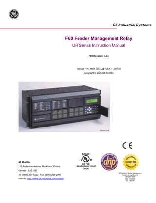 Title Page




g
                                                                                         GE Industrial Systems


                                                 F60 Feeder Management Relay
                                                   UR Series Instruction Manual

                                                               F60 Revision: 4.4x




                                                     Manual P/N: 1601-0093-J2 (GEK-112991A)
                                                           Copyright © 2005 GE Multilin




                                                                          832762A1.CDR




                                                                                                            T
                                                                                                         GIS ERE
                                                                                                     RE


                                                                                                                  D




GE Multilin                                                                                          ISO9001:2000
                                                                                                       EM
                                                                                                    G




                                                                                                                   N




215 Anderson Avenue, Markham, Ontario                                                                                  I
                                                                                                            U LT I L
Canada L6E 1B3
                                                                                            GE Multilin's Quality Management
Tel: (905) 294-6222 Fax: (905) 201-2098                                                         System is registered to
                                                                                                      ISO9001:2000
Internet: http://www.GEindustrial.com/multilin                                                       QMI # 005094
                                                                                                      UL # A3775
 
