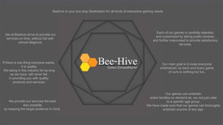 Beehive is your one stop Destination for all kinds of interactive gaming needs
We at Beehive strive to provide our
services on time, without fail with
utmost diligence.
If there is one thing everyone wants,
it is quality.
We being in this industry for as long
as we have, will never fail
in providing you with quality
products and services.
Our games can entertain
entire families on demand as, we not just cater
to a specific age group.
We have made sure that our games can thoroughly
entertain anyone of any age.
Our main goal is to keep everyone
entertained, so each and every game
of ours is nothing but fun.
We provide our services the best
way possible,
by keeping the target audience in mind.
Each of our games is carefully selected,
and customized by taking public reviews,
and further improvised to provide satisfactory
services.
 