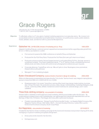 gr
Grace Rogers
120 tustin ave. ste. C1150 new port beach, ca 92663
T: 949.370.1081 E: gracerogers@me.com
Objective To affectively utilize my 27 plus years of global marketing experience in an executive arena. My mission is to
successfullycombine mydiversified accomplishments in business,non-profitservice, events,public relations,
media,athletes,travel, and fashion with my personal life experience.
Experience Quiksilver inc. (NYSE:ZQK) director of marketing and pr, Roxy 1993-2004
Integral in building Roxy as a premier women’s apparel and accessorybrand while supporting sales growth from
$1mm in 1994 to over $250mm in 2004.
 First woman to speak at the SIMA conference on behalfof Roxy and Quiksilver
 Produced the Surf Girl Roxy Book, Produced the Surf Now (first ever girl’s learn to surfvideo)
 Produced numerous events: firstand largestwomen’s surfcontest(Roxy Fiji Pro), firstever women’s
snowboard contests,TonyHawk skateboard events,7th
on 6th
fashion shows,worldwide fashion and
athletic photo and video shoots with world renown photographers (references upon request).
 Corporate alliances:Toyota/Roxy echo car, Mtv-surf girls tv show,Neutrogena cross promotions,
HarperCollins surfer girls book
 Managed 17 mm marketing budgets
Burton Snowboard Company, creative director of women’s design & marketing 2004-2006
While simultaneouslyconceptualizing and executing the “b by burton” fashion brand,was integral in taking Burton
women’s brand from $56 mm in 2004 to $150 mm in 2006.
 Developed entire “b by burton” brand from naming ofthe brand,logo design,trade marking,business
plan,hiring of the team, the production process,sales,design,merchandising,marketing strategies,photo
shoots,customer profiles,athletic involvement,brand media launch,website design,and in-store
collateral.
Three Dots clothing company, vice-president of marketing 2006-2008
Worked within a relatively small budgetand saved marketing 300 thousand dollars within the firstyear. By
implementing a strategic grass roots marketing plan,we regenerated lostinterest with retail alliances such as:
Barneys of New York, A’maree’s, Fred Segal,and many other well known boutiques
 Created corporate alliances: Orange County Performing Arts Center, Los Angeles BalletCompany,Elle
Magazine Fashion Shows,Stoli Vodka, Elle H., Humane Societyof America, Ladies Who Launch,
EnvironmentFurniture Company,South CoastPlaza
Koi Happiness, vice-president of marketing 2015-9/2015
Created the first fashion driven marketing campaign for the brand and industryto be launched in Spring 2016 while
managing a 15-person marketing and graphic design team.
 Drove press to the brand for the first time.
 Koihappiness.com
 