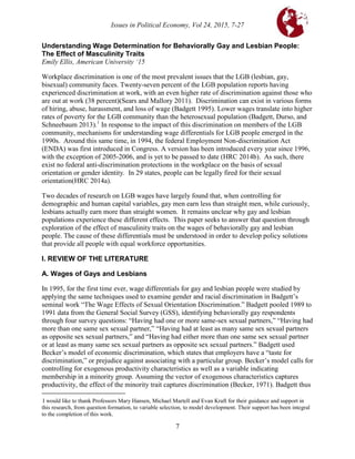 Issues in Political Economy, Vol 24, 2015, 7-27
7
Understanding Wage Determination for Behaviorally Gay and Lesbian People:
The Effect of Masculinity Traits
Emily Ellis, American University ‘15
Workplace discrimination is one of the most prevalent issues that the LGB (lesbian, gay,
bisexual) community faces. Twenty-seven percent of the LGB population reports having
experienced discrimination at work, with an even higher rate of discrimination against those who
are out at work (38 percent)(Sears and Mallory 2011). Discrimination can exist in various forms
of hiring, abuse, harassment, and loss of wage (Badgett 1995). Lower wages translate into higher
rates of poverty for the LGB community than the heterosexual population (Badgett, Durso, and
Schneebaum 2013).1
In response to the impact of this discrimination on members of the LGB
community, mechanisms for understanding wage differentials for LGB people emerged in the
1990s. Around this same time, in 1994, the federal Employment Non-discrimination Act
(ENDA) was first introduced in Congress. A version has been introduced every year since 1996,
with the exception of 2005-2006, and is yet to be passed to date (HRC 2014b). As such, there
exist no federal anti-discrimination protections in the workplace on the basis of sexual
orientation or gender identity. In 29 states, people can be legally fired for their sexual
orientation(HRC 2014a).
Two decades of research on LGB wages have largely found that, when controlling for
demographic and human capital variables, gay men earn less than straight men, while curiously,
lesbians actually earn more than straight women. It remains unclear why gay and lesbian
populations experience these different effects. This paper seeks to answer that question through
exploration of the effect of masculinity traits on the wages of behaviorally gay and lesbian
people. The cause of these differentials must be understood in order to develop policy solutions
that provide all people with equal workforce opportunities.1
I. REVIEW OF THE LITERATURE
A. Wages of Gays and Lesbians
In 1995, for the first time ever, wage differentials for gay and lesbian people were studied by
applying the same techniques used to examine gender and racial discrimination in Badgett’s
seminal work “The Wage Effects of Sexual Orientation Discrimination.” Badgett pooled 1989 to
1991 data from the General Social Survey (GSS), identifying behaviorally gay respondents
through four survey questions: “Having had one or more same-sex sexual partners,” “Having had
more than one same sex sexual partner,” “Having had at least as many same sex sexual partners
as opposite sex sexual partners,” and “Having had either more than one same sex sexual partner
or at least as many same sex sexual partners as opposite sex sexual partners.” Badgett used
Becker’s model of economic discrimination, which states that employers have a “taste for
discrimination,” or prejudice against associating with a particular group. Becker’s model calls for
controlling for exogenous productivity characteristics as well as a variable indicating
membership in a minority group. Assuming the vector of exogenous characteristics captures
productivity, the effect of the minority trait captures discrimination (Becker, 1971). Badgett thus

I would like to thank Professors Mary Hansen, Michael Martell and Evan Kraft for their guidance and support in
this research, from question formation, to variable selection, to model development. Their support has been integral
to the completion of this work.
 
